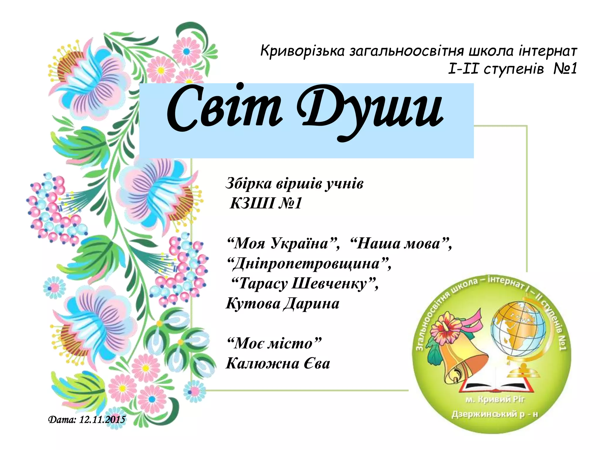 Збірка віршів учнів
КЗШІ №1
“Моя Україна”, “Наша мова”,
“Дніпропетровщина”,
“Тарасу Шевченку”,
Кутова Дарина
“Моє місто”
Калюжна Єва
Криворізька загальноосвітня школа інтернат
I-II ступенів №1
Світ Души
Дата: 12.11.2015
 