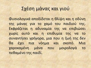 Σχέση μάνας και γιού
Φυσιολογικά αποδίδεται η θλίψη και η οδύνη
της μάνας για το χαμό του παιδιού της.
Εκφράζεται η αδυναμία της να επιβιώσει
χωρίς αυτό και η επιθυμία της να το
συναντήσει γρήγορα, μια που η ζωή της δεν
θα έχει πια νόημα και σκοπό. Μια
χαροκαμένη μάνα που μοιρολογά το
πεθαμένο της παιδί.
 