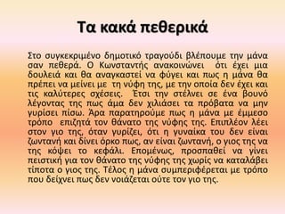 Τα κακά πεθερικά
Στο συγκεκριμένο δημοτικό τραγούδι βλέπουμε την μάνα
σαν πεθερά. Ο Κωνσταντής ανακοινώνει ότι έχει μια
δουλειά και θα αναγκαστεί να φύγει και πως η μάνα θα
πρέπει να μείνει με τη νύφη της, με την οποία δεν έχει και
τις καλύτερες σχέσεις. Έτσι την στέλνει σε ένα βουνό
λέγοντας της πως άμα δεν χιλιάσει τα πρόβατα να μην
γυρίσει πίσω. Άρα παρατηρούμε πως η μάνα με έμμεσο
τρόπο επιζητά τον θάνατο της νύφης της. Επιπλέον λέει
στον γιο της, όταν γυρίζει, ότι η γυναίκα του δεν είναι
ζωντανή και δίνει όρκο πως, αν είναι ζωντανή, ο γιος της να
της κόψει το κεφάλι. Επομένως, προσπαθεί να γίνει
πειστική για τον θάνατο της νύφης της χωρίς να καταλάβει
τίποτα ο γιος της. Τέλος η μάνα συμπεριφέρεται με τρόπο
που δείχνει πως δεν νοιάζεται ούτε τον γιο της.
 