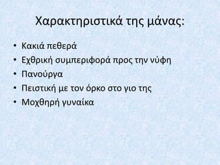 Χαρακτηριστικά της μάνας:
• Κακιά πεθερά
• Εχθρική συμπεριφορά προς την νύφη
• Πανούργα
• Πειστική με τον όρκο στο γιο της
• Μοχθηρή γυναίκα
 
