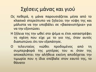 Σχέσεις μάνας και γιού
Ως πεθερά, η μάνα παρουσιάζεται μέσα από το
κλασικό στερεότυπο να ζηλεύει την νύφη της και
μάλιστα να την υποβάλει σε «βασανιστήρια» για
να την εξοντώσει
Η ζήλεια της την ωθεί στο ψέμα κι έτσι καταστρέφει
τη σχέση που είχε με το γιο της, όταν αυτός
διαπιστώνει ότι τον εξαπάτησε.
Ο τελευταίος νιώθει προδομένος από τη
συμπεριφορά της μητέρας του κι όταν της
αποκαλύπτει την αλήθεια εκείνη αποδέχεται την
τιμωρία που η ίδια επέβαλε στον εαυτό της, το
θάνατο
 
