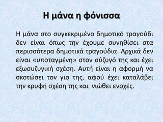 Η μάνα η φόνισσα
Η μάνα στο συγκεκριμένο δημοτικό τραγούδι
δεν είναι όπως την έχουμε συνηθίσει στα
περισσότερα δημοτικά τραγούδια. Αρχικά δεν
είναι «υποταγμένη» στον σύζυγό της και έχει
εξωσυζυγική σχέση. Αυτή είναι η αφορμή να
σκοτώσει τον γιο της, αφού έχει καταλάβει
την κρυφή σχέση της και νιώθει ενοχές.
 