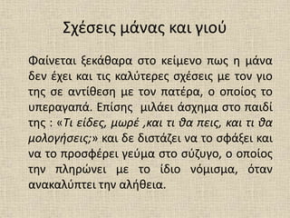 Σχέσεις μάνας και γιού
Φαίνεται ξεκάθαρα στο κείμενο πως η μάνα
δεν έχει και τις καλύτερες σχέσεις με τον γιο
της σε αντίθεση με τον πατέρα, ο οποίος το
υπεραγαπά. Επίσης μιλάει άσχημα στο παιδί
της : «Τι είδες, μωρέ ,και τι θα πεις, και τι θα
μολογήσεις;» και δε διστάζει να το σφάξει και
να το προσφέρει γεύμα στο σύζυγο, ο οποίος
την πληρώνει με το ίδιο νόμισμα, όταν
ανακαλύπτει την αλήθεια.
 