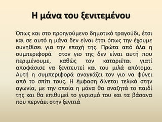 Η μάνα του ξενιτεμένου
Όπως και στο προηγούμενο δημοτικό τραγούδι, έτσι
και σε αυτό η μάνα δεν είναι έτσι όπως την έχουμε
συνηθίσει για την εποχή της. Πρώτα από όλα η
συμπεριφορά στον γιο της δεν είναι αυτή που
περιμένουμε, καθώς τον καταριέται γιατί
αποφάσισε να ξενιτευτεί και του μιλά απότομα.
Αυτή η συμπεριφορά αναγκάζει τον γιο να φύγει
από το σπίτι τους. Η έμφαση δίνεται τελικά στην
αγωνία, με την οποία η μάνα θα αναζητά το παιδί
της και θα επιθυμεί το γυρισμό του και τα βάσανα
που περνάει στην ξενιτιά
 