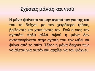 Σχέσεις μάνας και γιού
Η μάνα φαίνεται να μην αγαπά τον γιο της και
του το δείχνει με τον χειρότερο τρόπο,
βρίζοντας και χτυπώντας τον. Ενώ ο γιος την
αγαπάει πολύ αλλά αφού η μάνα δεν
ανταποκρίνεται στην αγάπη του τον ωθεί να
φύγει από το σπίτι. Τέλος η μάνα δείχνει πως
νοιάζεται για αυτόν και αρχίζει να τον ψάχνει.
 