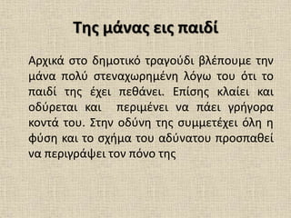 Της μάνας εις παιδί
Αρχικά στο δημοτικό τραγούδι βλέπουμε την
μάνα πολύ στεναχωρημένη λόγω του ότι το
παιδί της έχει πεθάνει. Επίσης κλαίει και
οδύρεται και περιμένει να πάει γρήγορα
κοντά του. Στην οδύνη της συμμετέχει όλη η
φύση και το σχήμα του αδύνατου προσπαθεί
να περιγράψει τον πόνο της
 