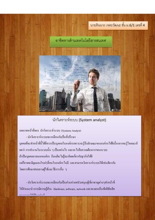 อาชีพทางด้านเทคโนโลยีสารสนเทศ
นักวิเคราะห์ระบบ (System analyst)
บทบาทหน้าที่ของ นักวิเคราะห์ระบบ (Systems Analyst)
- นักวิเคราะห์ระบบจะเหมือนกับเป็นที่ปรึกษา
บุคคลที่จะทาหน้าที่นี้ได้ดีควรเป็นบุคคลในองค์กรเพราะจะรู้ถึงลักษณะขององค์กรได้ดีเนื่องจากจะรู้โดยละเอี
ยดว่า การทางานในระบบนั้น ๆเป็นอย่างไร และอะไรคือความต้องการของระบบ
ถ้าเป็นบุคคลภายนอกองค์กร ถึงแม้จะไม่รู้ละเอียดเกี่ยวกับธุรกิจได้ดี
แต่ก็อาจจะมีมุมมองใหม่ๆที่คนในองค์กรไม่มี และสามารถวิเคราะห์ระบบได้เช่นเดียวกัน
โดยการศึกษาสอบถามผู้ใช้และวิธีการอื่น ๆ
- นักวิเคราะห์ระบบจะเหมือนกับเป็นส่วนช่วยสนับสนุนผู้เชี่ยวชาญต่างๆทาหน้าที่
ให้คาแนะนาควรมีความรู้ด้าน Hardware, software, network และจะมองเห็นข้อดีข้อเสีย
ของระบบได้เป็นอย่างดี
นายทินนาถ เจตะวัฒนะ ชั้น ม.6/1 เลขที่ 4
 