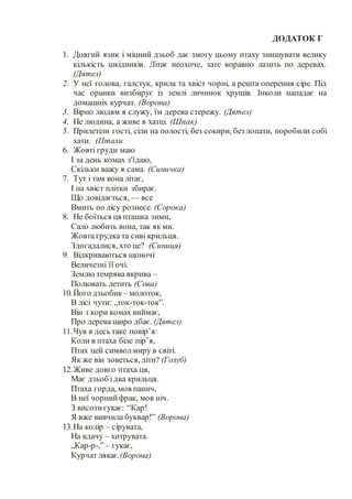 ДОДАТОК Г
1. Довгий язик і міцний дзьоб дає змогу цьому птаху знищувати велику
кількість шкідників. Літає неохоче, зате вправно лазить по деревах.
(Дятел)
2. У неї голова, галстук, крила та хвіст чорні, а решта оперення сіре. Під
час оранки визбирує із землі личинок хрущів. Інколи нападає на
домашніх курчат. (Ворона)
3. Вірно людям я служу, їм дерева стережу. (Дятел)
4. Не людина, а живе в хатці. (Шпак)
5. Прилетіли гості, сіли на полості, без сокири, без лопати, поробили собі
хати. (Птахи
6. Жовті груди маю
І за день комах з'їдаю,
Скільки важу я сама. (Синичка)
7. Тут і там вона літає,
І на хвіст плітки збирає.
Що довідається, — все
Вмить по лісу рознесе. (Сорока)
8. Не боїться ця пташка зими,
Сало любить вона, так як ми.
Жовта грудка та сиві крильця.
Здогадалися, хто це? (Синиця)
9. Відкриваються щоночі
Величезні її очі.
Землю темрява вкрива –
Полювать летить (Сова)
10.Його дзьобик – молоток,
В лісі чути: „ток-ток-ток”.
Він з кори комах виймає,
Про дерева щиро дбає. (Дятел)
11.Чув я десь таке повір’я:
Коли в птаха біле пір’я,
Птах цей символмиру в світі.
Як же він зоветься, діти? (Голуб)
12.Живе довго птаха ця,
Має дзьоб ідва крильця.
Птаха горда, мов панич,
В неї чорнийфрак, мов ніч.
З висотигукає: “Кар!
Я вже вивчила буквар!” (Ворона)
13.На колір – сірувата,
На вдачу – хитрувата.
„Кар-р-,” – гукає,
Курчат лякає.(Ворона)
 