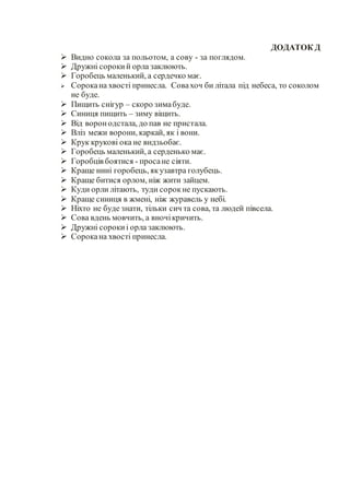 ДОДАТОК Д
 Видно сокола за польотом, а сову - за поглядом.
 Дружні сорокий орла заклюють.
 Горобець маленький, а сердечко має.
 Сорокана хвості принесла. Совахоч би літала під небеса, то соколом
не буде.
 Пищить снігур – скоро зимабуде.
 Синиця пищить – зиму віщить.
 Від воронодстала, до пав не пристала.
 Вліз межи ворони, каркай, як і вони.
 Крук крукові ока не видзьобає.
 Горобець маленький, а серденько має.
 Горобців боятися - просане сіяти.
 Краще нині горобець, якузавтра голубець.
 Краще битися орлом, ніж жити зайцем.
 Куди орли літають, туди сорокне пускають.
 Краще синиця в жмені, ніж журавель у небі.
 Ніхто не буде знати, тільки сич та сова, та людей півсела.
 Сова вдень мовчить, а вночікричить.
 Дружні сорокиі орла заклюють.
 Сорокана хвості принесла.
 
