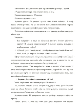 2.Визначити між учасниками ролі парламентарів країни (1-2 особи).
3.Через парламентарів презентувати свою країну.
На виконання завдання 15 хвилин.
Презентація роботи груп.
Керівник гуртка. Ви уважно слухали своїх нових знайомих. А тепер
кожна країна протягом 3-5 хв. має знайти найсильніші та найслабші сторони
іншої країни і передати цю інформацію через парламентарів.
Пропонуюпоаплодувати та подякуватиодне одному за плідну взаємодію
під час гри.
Рефлексія:
- Що відбувалося в групі і в команді в цілому в момент створення
країни? В момент представлення? В момент аналізу сильних та
слабких сторін країни?
- Які ваші думки і враження від гри «Країна щасливої зимівлі птахів»?
- Чого вчить гра «Країна щасливої зимівлі птахів»?
(Ця гра даєможливість створити справжню команду! При обговоренні
звертається увага на взаємодію між учасниками гри, а також на те, що
спільними зусиллями можна вирішити багато проблем).
Керівник гуртка. Тож повернімося з вами до нашого «Птаха надій», і,
якщо ваші очікування певною мірою виправдалися, перемістіть свої пір’їнки
на землю, адже пір’я, яке протягом певного часу виконувало свою роль, уже
своє віджило і завжди линяє.
12. Вправа « Емоційний ланцюжок» (10 хв.)
Мета: закріплення позитивних результатів тренінгу.
Усі учасники стають у коло, кладуть ліву руку на плече сусіда і по черзі
один за одним дякують сусіду зліва за гарну роботу, позитивні емоції,
висловлюють свої враження, побажання тощо.
Керівник гуртка. На завершення нашого тренінгу я хочу розповісти вам
притчу.
Колись давно в Давньому Китаї жив дужу розумний, але пихатий
 