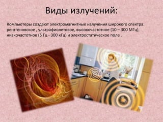 Виды излучений:
Компьютеры создают электромагнитные излучения широкого спектра:
рентгеновское , ультрафиолетовое, высокочастотное (10 – 300 МГц),
низкочастотное (5 Гц - 300 кГц) и электростатическое поле .
 