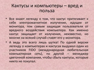 Кактусы и компьютеры – вред и
польза
• Все знают легенду о том, что кактус притягивает к
себе электромагнитное излучение, идущее от
монитора, тем самым защищая пользователя от
вредного воздействия компьютера. Как именно
кактус защищает от излучения, неизвестно, но
многие на всякий случай ставят его у монитора.
• А ведь это всего лишь шутка! По одной версии
легенду о компьютерах и кактусах выдумал один из
участников FIDO (международная любительская
компьютерная сеть), по другой – менеджер
цветочной компании, чтобы сбыть кактусы, которые
никто не покупал.
 
