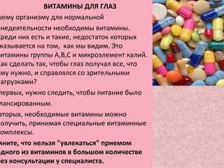 ВИТАМИНЫ ДЛЯ ГЛАЗ
шему организму для нормальной
знедеятельности необходимы витамины.
Среди них есть и такие, недостаток которых
казывается на том, как мы видим. Это
витамины группы А,В,С и микроэлемент калий.
Как сделать так, чтобы глаз получал все, что
ему нужно, и справлялся со зрительными
нагрузками?
первых, нужно следить, чтобы питание было
лансированным.
вторых, необходимые витамины можно
получить, принимая специальные витаминные
комплексы.
мните, что нельзя "увлекаться" приемом
одного из витаминов в большом количестве
без консультации у специалиста.
 