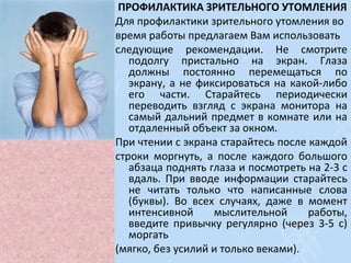 ПРОФИЛАКТИКА ЗРИТЕЛЬНОГО УТОМЛЕНИЯ
Для профилактики зрительного утомления во
время работы предлагаем Вам использовать
следующие рекомендации. Не смотрите
подолгу пристально на экран. Глаза
должны постоянно перемещаться по
экрану, а не фиксироваться на какой-либо
его части. Старайтесь периодически
переводить взгляд с экрана монитора на
самый дальний предмет в комнате или на
отдаленный объект за окном.
При чтении с экрана старайтесь после каждой
строки моргнуть, а после каждого большого
абзаца поднять глаза и посмотреть на 2-3 с
вдаль. При вводе информации старайтесь
не читать только что написанные слова
(буквы). Во всех случаях, даже в момент
интенсивной мыслительной работы,
введите привычку регулярно (через 3-5 с)
моргать
(мягко, без усилий и только веками).
 