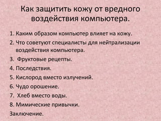 Как защитить кожу от вредного
воздействия компьютера.
1. Каким образом компьютер влияет на кожу.
2. Что советуют специалисты для нейтрализации
воздействия компьютера.
3. Фруктовые рецепты.
4. Последствия.
5. Кислород вместо излучений.
6. Чудо орошение.
7. Хлеб вместо воды.
8. Мимические привычки.
Заключение.
 