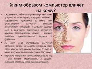 Каким образом компьютер влияет
на кожу?
• Оказывается, работа на компьютере вызывает
к жизни помимо других и кожные проблемы.
Дерматологи склоняются к тому, что
компьютерное излучение обладает
способностью проникать в глубокие кожные
слои и разрушать внутреннюю структуру
волокон.. Компьютерная атака - причина
появления преждевременных морщин и
дряблости.
• На кожу лица инфракрасное излучение
настолько сильно не влияет, поскольку там
кровь циркулирует гораздо быстрее. И тем не
менее, излучение компьютера сушит кожу лица.
• Еще хуже приходится чувствительной коже век
– она теряет эластичность, а сухость
вызывает появление сетки мелких морщинок.
 