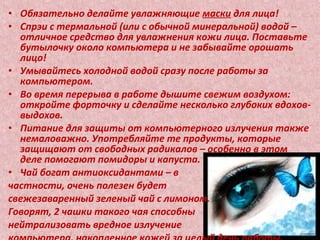 • Обязательно делайте увлажняющие маски для лица!
• Спрэи с термальной (или с обычной минеральной) водой –
отличное средство для увлажнения кожи лица. Поставьте
бутылочку около компьютера и не забывайте орошать
лицо!
• Умывайтесь холодной водой сразу после работы за
компьютером.
• Во время перерыва в работе дышите свежим воздухом:
откройте форточку и сделайте несколько глубоких вдохов-
выдохов.
• Питание для защиты от компьютерного излучения также
немаловажно. Употребляйте те продукты, которые
защищают от свободных радикалов – особенно в этом
деле помогают помидоры и капуста.
• Чай богат антиоксидантами – в
частности, очень полезен будет
свежезаваренный зеленый чай с лимоном.
Говорят, 2 чашки такого чая способны
нейтрализовать вредное излучение
 