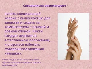 Специалисты рекомендуют -
купить специальный
коврик с выпуклостью для
запястья и сидеть за
компьютером с прямой и
ровной спиной. Кисти
следует держать в
естественном положении,
и стараться избегать
судорожного хватания
«мышки».
Через каждые 15-20 минут старайтесь
сделать небольшой перерыв и сделать
гимнастику рук.
 