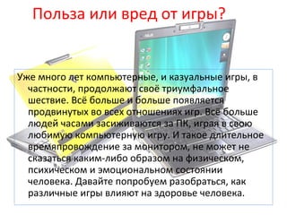 Польза или вред от игры?
Уже много лет компьютерные, и казуальные игры, в
частности, продолжают своё триумфальное
шествие. Всё больше и больше появляется
продвинутых во всех отношениях игр. Всё больше
людей часами засиживаются за ПК, играя в свою
любимую компьютерную игру. И такое длительное
времяпровождение за монитором, не может не
сказаться каким-либо образом на физическом,
психическом и эмоциональном состоянии
человека. Давайте попробуем разобраться, как
различные игры влияют на здоровье человека.
 