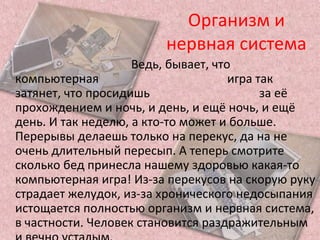 Организм и
нервная система
Ведь, бывает, что
компьютерная игра так
затянет, что просидишь за её
прохождением и ночь, и день, и ещё ночь, и ещё
день. И так неделю, а кто-то может и больше.
Перерывы делаешь только на перекус, да на не
очень длительный пересып. А теперь смотрите
сколько бед принесла нашему здоровью какая-то
компьютерная игра! Из-за перекусов на скорую руку
страдает желудок, из-за хронического недосыпания
истощается полностью организм и нервная система,
в частности. Человек становится раздражительным
 