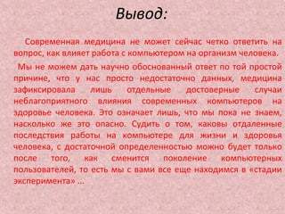 Вывод:
Современная медицина не может сейчас четко ответить на
вопрос, как влияет работа с компьютером на организм человека.
Мы не можем дать научно обоснованный ответ по той простой
причине, что у нас просто недостаточно данных, медицина
зафиксировала лишь отдельные достоверные случаи
неблагоприятного влияния современных компьютеров на
здоровье человека. Это означает лишь, что мы пока не знаем,
насколько же это опасно. Судить о том, каковы отдаленные
последствия работы на компьютере для жизни и здоровья
человека, с достаточной определенностью можно будет только
после того, как сменится поколение компьютерных
пользователей, то есть мы с вами все еще находимся в «стадии
эксперимента» ...
 