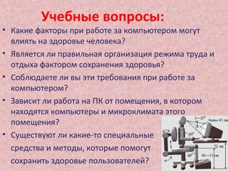 Учебные вопросы:
• Какие факторы при работе за компьютером могут
влиять на здоровье человека?
• Является ли правильная организация режима труда и
отдыха фактором сохранения здоровья?
• Соблюдаете ли вы эти требования при работе за
компьютером?
• Зависит ли работа на ПК от помещения, в котором
находятся компьютеры и микроклимата этого
помещения?
• Существуют ли какие-то специальные
средства и методы, которые помогут
сохранить здоровье пользователей?
 