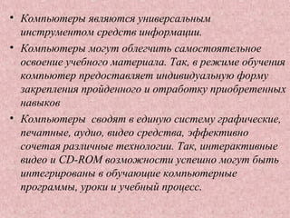 • Компьютеры являются универсальным
инструментом средств информации.
• Компьютеры могут облегчить самостоятельное
освоение учебного материала. Так, в режиме обучения
компьютер предоставляет индивидуальную форму
закрепления пройденного и отработку приобретенных
навыков
• Компьютеры сводят в единую систему графические,
печатные, аудио, видео средства, эффективно
сочетая различные технологии. Так, интерактивные
видео и CD-ROM возможности успешно могут быть
интегрированы в обучающие компьютерные
программы, уроки и учебный процесс.
 