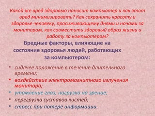 Какой же вред здоровью наносит компьютер и как этот
вред минимизировать? Как сохранить красоту и
здоровье человеку, просиживающему днями и ночами за
монитором, как совместить здоровый образ жизни и
работу за компьютером?
• сидячее положение в течение длительного
времени;
• воздействие электромагнитного излучения
монитора;
• утомление глаз, нагрузка на зрение;
• перегрузка суставов кистей;
• стресс при потере информации.
Вредные факторы, влияющие на
состояние здоровья людей, работающих
за компьютером:
 