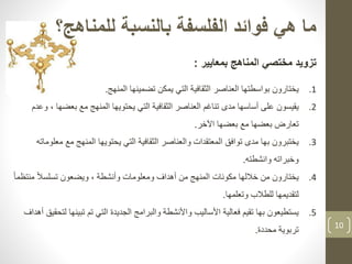 10
‫هي‬ ‫ما‬‫للمناهج‬ ‫بالنسبة‬ ‫الفلسفة‬ ‫فوائد‬‫؟‬
‫تزويد‬‫بمعايير‬ ‫المناهج‬ ‫مختصي‬:
.1‫ي‬‫ختارون‬‫المنهج‬ ‫تضمينها‬ ‫يمكن‬ ‫التي‬ ‫الثقافية‬ ‫العناصر‬ ‫بواسطتها‬.
.2‫يقيسون‬‫بعضها‬ ‫مع‬ ‫المنهج‬ ‫يحتويها‬ ‫التي‬ ‫الثقافية‬ ‫العناصر‬ ‫تناغم‬ ‫مدى‬ ‫أساسها‬ ‫على‬‫وعدم‬ ،
‫اآلخر‬ ‫بعضها‬ ‫مع‬ ‫بعضها‬ ‫تعارض‬.
.3‫يختبرون‬‫م‬ ‫مع‬ ‫المنهج‬ ‫يحتويها‬ ‫التي‬ ‫الثقافية‬ ‫والعناصر‬ ‫المعتقدات‬ ‫توافق‬ ‫مدى‬ ‫بها‬‫علوماته‬
‫وانشطته‬ ‫وخبراته‬.
.4‫يختارون‬‫منت‬ ً‫ال‬‫تسلس‬ ‫ويضعون‬ ، ‫وأنشطة‬ ‫ومعلومات‬ ‫أهداف‬ ‫من‬ ‫المنهج‬ ‫مكونات‬ ‫خاللها‬ ‫من‬ً‫ا‬‫ظم‬
‫وتعلمها‬ ‫للطالب‬ ‫لتقديمها‬.
.5‫يستطيعون‬‫تبينه‬ ‫تم‬ ‫التي‬ ‫الجديدة‬ ‫والبرامج‬ ‫واألنشطة‬ ‫األساليب‬ ‫فعالية‬ ‫تقيم‬ ‫بها‬‫لتحقيق‬ ‫ا‬‫أه‬‫داف‬
‫تربوية‬‫محددة‬.
 