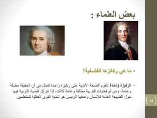 ‫العلماء‬ ‫بعض‬:
•‫الفلسفية؟‬ ‫ركائزها‬ ‫هي‬ ‫ما‬
•‫الركيزة‬‫واحدة‬:‫ال‬ ‫أن‬ ‫في‬ ‫تتمثل‬ ‫واحدة‬ ‫ركيزة‬ ‫على‬ ‫األبدية‬ ‫الفلسفة‬ ‫تقوم‬‫مطلقة‬ ‫حقيقة‬
‫التر‬ ‫قضية‬ ‫تتركز‬ ‫لذا‬ ،‫كذلك‬ ‫وعامة‬ ‫مطلقة‬ ‫التربية‬ ‫فغايات‬ ‫ثم‬ ‫ومن‬ ،‫وعامة‬‫فيها‬ ‫بية‬
‫للم‬ ‫العقلية‬ ‫القوى‬ ‫تنمية‬ ‫هو‬ ‫الرئيس‬ ‫وهدفها‬ ‫لإلنسان‬ ‫العامة‬ ‫الطبيعة‬ ‫حول‬‫تعلمين‬.
14
 