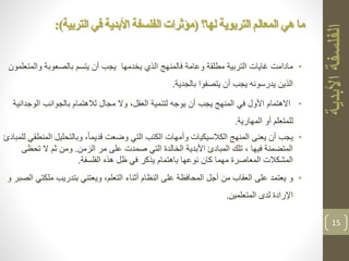 •‫والم‬ ‫بالصعوبة‬ ‫يتسم‬ ‫أن‬ ‫يجب‬ ‫يخدمها‬ ‫الذي‬ ‫فالمنهج‬ ‫وعامة‬ ‫مطلقة‬ ‫التربية‬ ‫غايات‬ ‫مادامت‬‫تعلمون‬
‫بالجدية‬ ‫يتصفوا‬ ‫أن‬ ‫يجب‬ ‫يدرسونه‬ ‫الذين‬.
•‫االهتمام‬‫الوج‬ ‫بالجوانب‬ ‫لالهتمام‬ ‫مجال‬ ‫وال‬ ،‫العقل‬ ‫لتنمية‬ ‫يوجه‬ ‫أن‬ ‫يجب‬ ‫المنهج‬ ‫في‬ ‫األول‬‫دانية‬
‫أو‬ ‫للمتعلم‬‫المهارية‬.
•‫ا‬ ‫وبالتحليل‬ ،ً‫ا‬‫قديم‬ ‫وضعت‬ ‫التي‬ ‫الكتب‬ ‫وأمهات‬ ‫الكالسيكيات‬ ‫المنهج‬ ‫يعنى‬ ‫أن‬ ‫يجب‬‫للمبادئ‬ ‫لمنطقي‬
‫الزمن‬ ‫مر‬ ‫على‬ ‫صمدت‬ ‫التي‬ ‫الخالدة‬ ‫األبدية‬ ‫المبادئ‬ ‫تلك‬ ، ‫فيها‬ ‫المتضمنة‬.‫ثم‬ ‫ومن‬‫ال‬‫ت‬‫حظى‬
‫الفلسفة‬ ‫هذه‬ ‫ظل‬ ‫في‬ ‫يذكر‬ ‫باهتمام‬ ‫نوعها‬ ‫كان‬ ‫مهما‬ ‫المعاصرة‬ ‫المشكالت‬.
•‫و‬‫مل‬ ‫بتدريب‬ ‫ويعتني‬ ،‫التعلم‬ ‫أثناء‬ ‫النظام‬ ‫على‬ ‫المحافظة‬ ‫أجل‬ ‫من‬ ‫العقاب‬ ‫على‬ ‫يعتمد‬‫و‬ ‫الصبر‬ ‫كتي‬
‫المتعلمين‬ ‫لدى‬ ‫اإلرادة‬.
15
‫لها؟‬ ‫التربوية‬ ‫المعالم‬ ‫هي‬ ‫ما‬(‫الفلسفة‬ ‫مؤثرات‬‫ا‬‫ألبدية‬‫التربية‬ ‫في‬:)
 