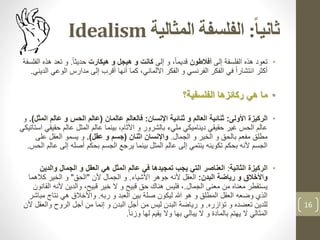 ‫ا‬‫ا‬‫ثاني‬:‫المثالية‬ ‫الفلسفة‬Idealism
•‫إلى‬ ‫الفلسفة‬ ‫هذه‬ ‫تعود‬‫أفالطون‬‫إلى‬ ‫و‬ ،ً‫ا‬‫قديم‬‫هيكارت‬ ‫و‬ ‫هيجل‬ ‫و‬ ‫كانت‬ً‫ا‬‫حديث‬.‫تعد‬ ‫و‬‫الفلسفة‬ ‫هذه‬
‫الوع‬ ‫مدارس‬ ‫إلى‬ ‫أقرب‬ ‫أنها‬ ‫كما‬ ،‫األلماني‬ ‫الفكر‬ ‫و‬ ‫الفرنسي‬ ‫الفكر‬ ‫في‬ ً‫ا‬‫انتشار‬ ‫أكثر‬‫الديني‬ ‫ي‬.
•‫الفلسفية؟‬ ‫ركائزها‬ ‫هي‬ ‫ما‬
•‫الركيزة‬‫األولى‬:‫اإلنسان‬ ‫ثنائية‬ ‫و‬ ‫العالم‬ ‫ثنائية‬:‫عالمان‬ ‫فالعالم‬(‫ا‬ ‫عالم‬ ‫و‬ ‫الحس‬ ‫عالم‬‫لمثل‬.)‫و‬
‫حق‬ ‫عالم‬ ‫المثل‬ ‫عالم‬ ‫بينما‬ ،‫األثام‬ ‫و‬ ‫بالشرور‬ ‫مليء‬ ‫ديناميكي‬ ‫حقيقي‬ ‫غير‬ ‫الحس‬ ‫عالم‬‫استاتيكي‬ ‫يقي‬
‫الجمال‬ ‫و‬ ‫الخير‬ ‫و‬ ‫بالحق‬ ‫مفعم‬ ‫مطلق‬.‫اثنان‬ ‫واإلنسان‬(‫عقل‬ ‫و‬ ‫جسم‬.)‫على‬ ‫العقل‬ ‫يسمو‬ ‫و‬
‫إلى‬ ‫أصله‬ ‫بحكم‬ ‫الجسم‬ ‫يرجع‬ ‫بينما‬ ‫المثل‬ ‫عالم‬ ‫إلى‬ ‫ينتمي‬ ‫تكوينه‬ ‫بحكم‬ ‫ألنه‬ ‫الجسم‬‫الحس‬ ‫عالم‬.
•‫الثانية‬ ‫الركيزة‬:‫والدي‬ ‫الجمال‬ ‫و‬ ‫العقل‬ ‫هي‬ ‫المثل‬ ‫عالم‬ ‫في‬ ‫تمجيدها‬ ‫يجب‬ ‫التي‬ ‫العناصر‬‫ن‬
‫البدن‬ ‫رياضة‬ ‫و‬ ‫واألخالق‬:‫األشياء‬ ‫جوهر‬ ‫ألنه‬ ‫العقل‬.‫ألن‬ ‫الجمال‬ ‫و‬"‫الحق‬"‫كالهما‬ ‫الخير‬ ‫و‬
‫الجمال‬ ‫معنى‬ ‫من‬ ‫معناه‬ ‫يستقطر‬.‫ا‬ ‫ألنه‬ ‫والدين‬ ،‫قبيح‬ ‫خير‬ ‫ال‬ ‫و‬ ‫قبيح‬ ‫حق‬ ‫هناك‬ ‫فليس‬ ،‫لقانون‬
‫ربه‬ ‫و‬ ‫العبد‬ ‫بين‬ ‫صلة‬ ‫ليكون‬ ‫هللا‬ ‫هو‬ ‫و‬ ‫المطلق‬ ‫العقل‬ ‫وضعه‬ ‫الذي‬.‫م‬ ‫نتاج‬ ‫هي‬ ‫واألخالق‬‫باشر‬
‫تؤازره‬ ‫و‬ ‫تعضده‬ ‫للدين‬.‫والعق‬ ‫الروح‬ ‫أجل‬ ‫من‬ ‫إنما‬ ‫و‬ ‫البدن‬ ‫أجل‬ ‫من‬ ‫ليس‬ ‫البدن‬ ‫رياضة‬ ‫و‬‫ألن‬ ‫ل‬
ً‫ا‬‫وزن‬ ‫لها‬ ‫يقيم‬ ‫وال‬ ‫بها‬ ‫يبالي‬ ‫ال‬ ‫و‬ ‫بالمادة‬ ‫يهتم‬ ‫ال‬ ‫المثالي‬.
16
 