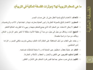 •‫األهداف‬:‫الجسم‬ ‫حساب‬ ‫على‬ ‫لو‬ ‫حتى‬ ‫العقل‬ ‫بتنمية‬ ‫البالغ‬ ‫االهتمام‬.
•‫المحتوى‬:‫العملية‬ ‫ليس‬ ‫و‬ ‫النظرية‬ ‫بالمعرفة‬ ‫البالغ‬ ‫االهتمام‬.‫و‬ ‫اجتماعية‬ ‫و‬ ‫دينية‬ ‫معارف‬‫وا‬ ‫اآلداب‬‫لرياضيات‬.
•‫المعلم‬:‫المثالي‬ ‫الظروف‬ ‫له‬ ‫يهيء‬ ‫و‬ ‫منهجه‬ ‫للمتعلم‬ ‫يضع‬ ‫الذي‬ ‫ألنه‬ ‫المعلم‬ ‫عن‬ ‫االستغناء‬ ‫يمكن‬ ‫ال‬‫للتعلم‬ ‫ة‬.
•‫المنهج‬:‫ا‬ ‫بتغير‬ ‫تتغير‬ ‫ال‬ ‫مطلقة‬ ‫األشياء‬ ‫حقيقة‬ ‫أن‬ ‫مبدأ‬ ‫من‬ ،‫جيل‬ ‫إلى‬ ‫جيل‬ ‫من‬ ‫ويتناقل‬ ،‫ثابت‬‫المكان‬ ‫و‬ ‫لزمان‬.
‫منفصلة‬ ‫دراسية‬ ‫مواد‬ ‫من‬ ‫ويتألف‬.
•‫الص‬ ‫ملكتي‬ ‫بتدريب‬ ‫ويعتني‬ ،‫التعلم‬ ‫أثناء‬ ‫النظام‬ ‫على‬ ‫المحافظة‬ ‫أجل‬ ‫من‬ ‫العقاب‬ ‫على‬ ‫يعتمد‬ ‫و‬‫اإلرادة‬ ‫و‬ ‫بر‬
‫المتعلمين‬ ‫لدى‬.
•‫التعلم‬:‫تصاحبه‬ ‫لنشاطات‬ ‫حاجة‬ ‫ال‬ ‫و‬ ،‫له‬ ‫الحاجة‬ ‫حين‬ ‫استظهار‬ ‫و‬ ‫حفظ‬ ‫عملية‬ ‫هو‬.
•‫التدريس‬ ‫أساليب‬ ‫أفضل‬:‫المقارنة‬ ‫و‬ ‫األمثلة‬ ‫و‬ ‫الحفظ‬ ‫و‬ ‫واإلخبار‬ ‫التلقين‬ ‫هي‬.
•‫التقييم‬:‫التفكير‬ ‫و‬ ‫التأمل‬ ‫على‬ ‫المتعلم‬ ‫قدرة‬ ‫تقيس‬ ‫جماعية‬ ‫معايير‬ ‫ضوء‬ ‫في‬ ‫يتم‬. 17
‫لها؟‬ ‫التربوية‬ ‫المعالم‬ ‫هي‬ ‫ما‬(‫التربية‬ ‫في‬ ‫المثالية‬ ‫الفلسفة‬ ‫مؤثرات‬:)
 