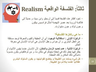 ‫ا‬‫ا‬‫ثالث‬:‫الواقعية‬ ‫الفلسفة‬Realism
•‫إلى‬ ً‫ا‬‫حديث‬ ‫و‬ ،‫سينا‬ ‫وابن‬ ‫أرسطو‬ ‫إلى‬ ً‫ا‬‫قديم‬ ‫الفلسفة‬ ‫هذه‬ ‫أفكار‬ ‫تعود‬
‫فالفسة‬‫النهضة‬ ‫عصر‬ ‫بعد‬ ‫أوروبا‬‫بيكون‬ ‫فرانسيس‬ ‫أمثال‬
‫و‬‫ستيوارت‬ ‫جون‬ ‫و‬ ‫لوك‬ ‫جون‬.
•‫الفلسفية؟‬ ‫ركائزها‬ ‫هي‬ ‫ما‬
•‫الركيزة‬‫األولى‬:‫الوجود‬ ‫استقاللية‬:‫توج‬ ‫والمعرفة‬ ‫والقيم‬ ‫الحقيقة‬ ‫أن‬ ‫أي‬‫مستقلة‬ ‫د‬
‫البشري‬ ‫العقل‬ ‫عن‬.‫معرفة‬ ‫في‬ ‫اإلنسان‬ ‫أدوات‬ ‫هي‬ ‫اإلنسان‬ ‫وعقل‬ ‫حواس‬ ‫أن‬ ‫و‬
‫العالم‬.
•‫الثانية‬ ‫الركيزة‬:‫الزمان‬ ‫تحديد‬ ‫عدم‬،‫والمكان‬‫األش‬ ‫يقيس‬ ‫عندما‬ ‫اإلنسان‬ ‫ألن‬‫أو‬ ‫ياء‬
‫ي‬ ‫فالقياس‬ ‫ثم‬ ‫من‬ ‫و‬ ،‫ما‬ ‫مكان‬ ‫في‬ ‫معينةو‬ ‫لحظة‬ ‫في‬ ‫ذلك‬ ‫يفعل‬ ‫فيها‬ ‫يفكر‬ً‫ا‬‫منسوب‬ ‫كون‬
‫اللحظة‬ ‫تلك‬ ‫و‬ ‫المكان‬ ‫ذلك‬ ‫إلى‬ً‫ا‬‫دائم‬.
•‫البشر‬ ‫السلوك‬ ‫يكون‬ ‫و‬ ،‫لقوانينها‬ ‫يخضع‬ ‫و‬ ‫الطبيعة‬ ‫من‬ ‫يستمد‬ ‫شيء‬ ‫كل‬‫ي‬
‫الطبيعة‬ ‫مع‬ ‫يتالءم‬ ‫عندما‬ ً‫ا‬‫عقالني‬. 18
 