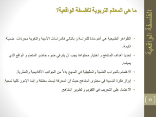 •‫للدراسة‬ ‫مادة‬ ‫أهم‬ ‫هي‬ ‫الطبيعية‬ ‫الظواهر‬.‫ض‬ ‫مجردات‬ ‫واللغوية‬ ‫األدبية‬ ‫فالدراسات‬ ‫بالتالي‬ ‫و‬‫ئيلة‬
‫القيمة‬.
•‫ال‬ ‫الواقع‬ ‫و‬ ‫المتعلم‬ ‫حاضر‬ ‫ضوء‬ ‫في‬ ‫يتم‬ ‫أن‬ ‫يجب‬ ‫محتواها‬ ‫اختيار‬ ‫و‬ ‫المناهج‬ ‫أهداف‬ ‫تحديد‬‫ذي‬
‫يعيشه‬.
•‫والنظ‬ ‫األكاديمية‬ ‫الجوانب‬ ‫من‬ ً‫ال‬‫بد‬ ‫المنهج‬ ‫في‬ ‫والتطبيقية‬ ‫العلمية‬ ‫بالجوانب‬ ‫االهتمام‬‫رية‬.
•‫ك‬ ‫اإلمور‬ ‫إنما‬ ‫و‬ ‫مطلقة‬ ‫ليست‬ ‫المعرفة‬ ‫إن‬ ‫حيث‬ ‫المناهج‬ ‫محتوى‬ ‫في‬ ‫النسبية‬ ‫فكرة‬ ‫إبراز‬‫نسبية‬ ‫لها‬.
•‫المناهج‬ ‫تطوير‬ ‫و‬ ‫التقويم‬ ‫في‬ ‫التجريب‬ ‫على‬ ‫االعتماد‬.
19
‫المعالم‬ ‫هي‬ ‫ما‬‫التربوية‬‫الواقعية؟‬ ‫للفلسفة‬
 