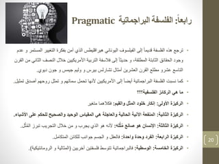 ‫ا‬‫ا‬‫رابع‬:‫البراجماتية‬ ‫الفلسفة‬Pragmatic
•‫التغي‬ ‫بفكرة‬ ‫آمن‬ ‫الذي‬ ‫هيراقليطس‬ ‫اليوناني‬ ‫الفيلسوف‬ ‫إلى‬ ً‫ا‬‫قديم‬ ‫الفلسفة‬ ‫هذه‬ ‫ترجع‬‫عدم‬ ‫و‬ ‫المستمر‬ ‫ير‬
‫النص‬ ‫خالل‬ ‫األمريكيين‬ ‫التربية‬ ‫فالسفة‬ ‫إلى‬ ً‫ا‬‫حديث‬ ‫و‬ ،‫المطلقة‬ ‫الثابتة‬ ‫الحقائق‬ ‫وجود‬‫القرن‬ ‫من‬ ‫الثاني‬ ‫ف‬
‫ديوي‬ ‫جون‬ ‫و‬ ‫جيمس‬ ‫وليم‬ ‫و‬ ‫بيرس‬ ‫تشارلس‬ ‫أمثال‬ ‫العشرين‬ ‫القرن‬ ‫مطلع‬ ‫عشرو‬ ‫التاسع‬.
•‫البراجماتية‬ ‫الفلسفة‬ ‫نسبت‬ ‫كما‬ً‫ا‬‫أيض‬‫تحمل‬ ‫ألنها‬ ‫األمريكيين‬ ‫إلى‬‫سماتهم‬‫رو‬ ‫تمثل‬ ‫و‬‫أصدق‬ ‫حهم‬‫تمثيل‬.
•‫الفلسفية؟؟؟‬ ‫الركائز‬ ‫هي‬ ‫ما‬
•‫األولى‬ ‫الركيزة‬:‫والقيم‬ ‫المثل‬ ‫خلود‬ ‫إنكار‬:‫فكالهما‬‫متغير‬
•‫الركيزة‬‫الثانية‬:‫ع‬ ‫للحكم‬ ‫والصحيح‬ ‫الوحيد‬ ‫المقياس‬ ‫هي‬ ‫والعاجلة‬ ‫الحالية‬ ‫اآلنية‬ ‫المنفعة‬‫لى‬‫األشياء‬.
•‫الركيزة‬‫الثالثة‬:‫له‬ُ‫ث‬ُ‫م‬ ‫صانع‬ ‫هو‬ ‫اإلنسان‬:‫تبرز‬ ‫التجريب‬ ‫خالل‬ ‫من‬ ‫و‬ ‫يجرب‬ ‫الذي‬ ‫هو‬ ‫ألنه‬‫ل‬ُ‫ث‬ُ‫م‬‫ال‬.
•‫الرابعة‬ ‫الركيزة‬:‫واحدة‬ ‫وحدة‬ ‫الفرد‬:‫المتكامل‬ ‫للكائن‬ ‫جوانب‬ ‫الجسم‬ ‫و‬ ‫فالعقل‬.
•‫الخامسة‬ ‫الركيزة‬:‫الوسطية‬:‫أخريين‬ ‫فلسفتين‬ ‫تتوسط‬ ‫فالبراجماتية‬(‫الرو‬ ‫و‬ ‫المثالية‬‫مانتيكية‬.)
20
 