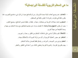 •‫األهداف‬:‫ثم‬ ‫من‬ ‫و‬ ‫للتربية‬ ‫محددة‬ ‫ثابتة‬ ‫أهداف‬ ‫وضع‬ ‫عدم‬‫للمناهج‬‫للتجري‬ ‫خاضع‬ ‫شيء‬ ‫كل‬ ‫إن‬ ‫حيث‬‫فما‬ ،‫ب‬
‫المستقبل‬ ‫في‬ ً‫ا‬‫نافع‬ ‫يكون‬ ‫ال‬ ‫قد‬ ‫راهن‬ ‫ظرف‬ ‫في‬ ً‫ا‬‫نافع‬ ‫يكون‬.
•‫المحتوى‬:‫ضمن‬ ‫خلقية‬ ‫و‬ ‫عقلية‬ ‫و‬ ‫دينية‬ ‫و‬ ‫جمالية‬ ‫من‬ ‫التربية‬ ‫مجاالت‬ ‫تعدد‬‫العلو‬ ‫وجميع‬ ،‫المناهج‬‫م‬.
•‫يجب‬‫يكون‬ ‫أن‬‫واحدة‬ ً‫ة‬‫وحد‬ ‫المنهج‬:‫جه‬ ‫من‬ ‫المتعلم‬ ‫وحدة‬ ‫مع‬ ‫ليتطابق‬ ‫بعضها‬ ‫عن‬ ‫مواده‬ ‫تنفصل‬ ‫ال‬‫و‬ ‫ة‬
‫أخرى‬ ‫جهة‬ ‫من‬ ‫الطبيعة‬ ‫وحدة‬.
•‫األنشطة‬:‫تجريب‬ ‫و‬ ‫بحث‬ ‫و‬ ‫تفكير‬ ‫من‬ ‫المتعلم‬ ‫نشاطات‬ ‫على‬ ‫أساسي‬ ‫بشكل‬ ‫تقوم‬.
•‫المتعلم‬:‫ببيئته‬ ‫باالحتكاك‬ ‫له‬ ‫الحرية‬ ‫ترك‬ ‫من‬ ‫البد‬ ‫و‬ ‫التربوية‬ ‫العملية‬ ‫محور‬ ‫هو‬.
•‫المعلم‬:‫المتعلم‬ ‫سالمة‬ ‫لضمان‬ ‫فقط‬ ‫يتدخل‬ ‫و‬ ،‫المرشد‬ ‫و‬ ‫الموجه‬ ‫دور‬ ‫يؤدي‬.
•‫والتعلم‬ ‫التفكير‬ ‫في‬ ً‫ا‬‫هام‬ ً‫ا‬‫دور‬ ‫الذكاء‬ ‫وتعطي‬ ‫الفردية‬ ‫والحرية‬ ‫الفردية‬ ‫بالفروق‬ ‫يهتم‬.
21
‫للفلسفة‬ ‫التربوية‬ ‫المعالم‬ ‫هي‬ ‫ما‬‫البراجماتية؟‬
 