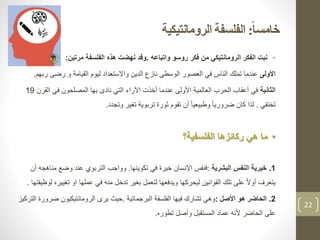 ‫ا‬‫ا‬‫خامس‬:‫الفلسفة‬‫الرومانتيكية‬
•‫واتباعه‬ ‫روسو‬ ‫فكر‬ ‫من‬ ‫الرومانتيكي‬ ‫الفكر‬ ‫نبت‬.‫الفلسفة‬ ‫هذه‬ ‫نهضت‬ ‫وقد‬‫مرتين‬:
‫األولى‬‫القيامة‬ ‫ليوم‬ ‫واالستعداد‬ ‫الدين‬ ‫نازع‬ ‫الوسطى‬ ‫العصور‬ ‫في‬ ‫الناس‬ ‫تملك‬ ‫عندما‬‫ر‬ ‫رضى‬ ‫و‬‫بهم‬.
‫الثانية‬‫في‬‫الق‬ ‫في‬ ‫المصلحون‬ ‫بها‬ ‫نادى‬ ‫التي‬ ‫اآلراء‬ ‫أخذت‬ ‫عندما‬ ‫األولى‬ ‫العالمية‬ ‫الحرب‬ ‫أعقاب‬‫رن‬19
‫تختفي‬.‫وتجدد‬ ‫تغير‬ ‫تربوية‬ ‫ثورة‬ ‫تقوم‬ ‫أن‬ ً‫ا‬‫وطبيعي‬ ً‫ا‬‫ضروري‬ ‫كان‬ ‫لذا‬.
•‫الفلسفية‬ ‫ركائزها‬ ‫هي‬ ‫ما‬‫؟‬
1.‫خيرية‬‫البشرية‬ ‫النفس‬:‫في‬ ‫خيرة‬ ‫اإلنسان‬ ‫فنفس‬‫تكوينها‬.‫وواجب‬‫م‬ ‫وضع‬ ‫عند‬ ‫التربوي‬‫أن‬ ‫ناهجه‬
‫تغي‬ ‫او‬ ‫عملها‬ ‫في‬ ‫منه‬ ‫تدخل‬ ‫بغير‬ ‫لتعمل‬ ‫ويدفعها‬ ‫ليحركها‬ ‫القوانين‬ ‫تلك‬ ‫على‬ ً‫ال‬‫أو‬ ‫يتعرف‬‫لوظيفتها‬ ‫يره‬.
2.‫الحاضر‬‫األصل‬ ‫هو‬:‫البرجماتية‬ ‫الفلسفة‬ ‫فيها‬ ‫تشارك‬ ‫وهي‬.‫ض‬ ‫الرومانتيكيون‬ ‫يرى‬ ‫حيث‬‫التركيز‬ ‫رورة‬
‫تطوره‬ ‫وأصل‬ ‫المستقبل‬ ‫عماد‬ ‫ألنه‬ ‫الحاضر‬ ‫على‬.
22
 