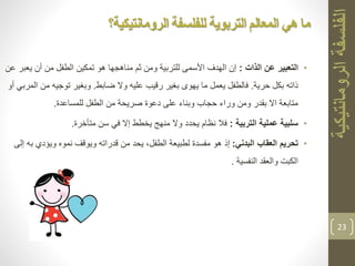 •‫التعبير‬‫الذات‬ ‫عن‬:‫ي‬ ‫أن‬ ‫من‬ ‫الطفل‬ ‫تمكين‬ ‫هو‬ ‫مناهجها‬ ‫ثم‬ ‫ومن‬ ‫للتربية‬ ‫األسمى‬ ‫الهدف‬ ‫إن‬‫عن‬ ‫عبر‬
‫حرية‬ ‫بكل‬ ‫ذاته‬.‫ضابط‬ ‫وال‬ ‫عليه‬ ‫رقيب‬ ‫بغير‬ ‫يهوى‬ ‫ما‬ ‫يعمل‬ ‫فالطفل‬.‫م‬ ‫توجيه‬ ‫وبغير‬‫أو‬ ‫المربي‬ ‫ن‬
‫للمساعدة‬ ‫الطفل‬ ‫من‬ ‫صريحة‬ ‫دعوة‬ ‫على‬ ‫وبناء‬ ‫حجاب‬ ‫وراء‬ ‫ومن‬ ‫بقدر‬ ‫اال‬ ‫متابعة‬.
•‫التربية‬ ‫عملية‬ ‫سلبية‬:‫متأخرة‬ ‫سن‬ ‫في‬ ‫إال‬ ‫يخطط‬ ‫منهج‬ ‫وال‬ ‫يحدد‬ ‫نظام‬ ‫فال‬.
•‫البدني‬ ‫العقاب‬ ‫تحريم‬:‫ويؤدي‬ ‫نموه‬ ‫ويوقف‬ ‫قدراته‬ ‫من‬ ‫يحد‬ ،‫الطفل‬ ‫لطبيعة‬ ‫مفسدة‬ ‫هو‬ ‫إذ‬‫إلى‬ ‫به‬
‫النفسية‬ ‫والعقد‬ ‫الكبت‬.
23
‫للفلسفة‬ ‫التربوية‬ ‫المعالم‬ ‫هي‬ ‫ما‬‫الرومانتيكية؟‬
 