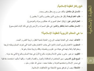 •‫اإلنسان‬‫متكامل‬ ‫كل‬:‫وجسد‬ ‫ونفس‬ ‫وعقل‬ ‫روح‬ ‫من‬ ‫يتألف‬.
•‫فريضة‬ ‫العلم‬ ‫طلب‬:(‫يعلمون‬ ‫ال‬ ‫والذين‬ ‫يعلمون‬ ‫الذين‬ ‫يستوي‬ ‫هل‬ ‫قل‬)
•‫عين‬ ‫فرض‬ ‫العمل‬:(‫والمؤمنون‬ ‫ورسوله‬ ‫عملكم‬ ‫هللا‬ ‫فسيرى‬ ‫اعملوا‬ ‫وقل‬.)
•‫والتدبر‬ ‫بالتفكر‬ ً‫ا‬‫دائم‬ ‫مطالب‬ ‫اإلنسان‬:‫واألرض‬ ‫السموات‬ ‫خلق‬ ‫في‬(‫للمتوسمي‬ ‫آليات‬ ‫ذلك‬ ‫في‬ ‫إن‬‫ن‬)
‫التربوية‬ ‫المعالم‬ ‫هي‬ ‫ما‬‫اإلسالمية؟‬ ‫للعقيدة‬
•‫األهداف‬:‫الجسد‬ ‫و‬ ‫النفس‬ ‫تربية‬ ‫و‬ ‫العقل‬ ‫بتنمية‬ ‫العناية‬ ‫و‬ ‫الروح‬ ‫بتهذيب‬ ‫العناية‬ ‫إلى‬ ‫تهدف‬.
•‫المحتوى‬:‫بوطن‬ ‫المسلم‬ ‫تعرف‬ ‫التي‬ ‫الدنيا‬ ‫بعلوم‬ ‫االهتمام‬ ‫جانب‬ ‫إلى‬ ‫واالخرة‬ ‫الدنيا‬ ‫بأمري‬ ‫االهتمام‬‫تاريخا‬ ‫ه‬
‫وغيرها‬ ‫بدنية‬ ‫وتربية‬ ‫وفلك‬ ‫ورياضيات‬ ‫علوم‬ ‫من‬ ‫حياته‬ ‫في‬ ‫وتهمه‬ ‫ولغة‬ ‫وجغرافية‬.
•‫التقويم‬:‫الثان‬ ‫وبالنوع‬ ‫المسلم‬ ‫حياة‬ ‫في‬ ‫األول‬ ‫بالنوع‬ ‫يعترف‬ ‫اإلسالم‬ ‫نهائي‬ ‫و‬ ‫بنائي‬ ‫نوعين‬‫موته‬ ‫بعد‬ ‫ي‬.
•‫التدريس‬ ‫طرق‬ ‫تنويع‬:‫استخد‬ ‫أساليب‬ ‫وكلها‬ ، ‫والقدوة‬ ‫والقصة‬ ‫والحوار‬ ‫والمناقشة‬ ‫المحاضرة‬ ‫بين‬‫بفاعلية‬ ‫مت‬
‫محمد‬ ‫معلمنا‬ ‫و‬ ‫قدوتنا‬ ‫واستخدمها‬ ‫اإلسالم‬ ‫صدر‬ ‫في‬-‫سلم‬ ‫و‬ ‫عليه‬ ‫هللا‬ ‫صلى‬-.
•‫األنشطة‬:‫اإلسالمية‬ ‫األخالقيات‬ ‫مع‬ ‫األنشطة‬ ‫جميع‬ ‫تتوافق‬ ‫أن‬ ‫يجب‬.
25
‫اإلسالمية‬ ‫العقيدة‬ ‫ركائز‬ ‫تابع‬:
 