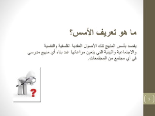 5
‫األسس؟‬ ‫تعريف‬ ‫هو‬ ‫ما‬
‫يقصد‬‫والنف‬ ‫الفلسفية‬ ‫العقدية‬ ‫األصول‬ ‫تلك‬ ‫المنهج‬ ‫بأسس‬‫سية‬
‫من‬ ‫أي‬ ‫بناء‬ ‫عند‬ ‫مراعاتها‬ ‫يتعين‬ ‫التي‬ ‫والبيئية‬ ‫واالجتماعية‬‫مدرسي‬ ‫هج‬
‫المجتمعات‬ ‫من‬ ‫مجتمع‬ ‫أي‬ ‫في‬.
 