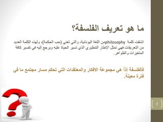 7
‫الفلسفة؟‬ ‫تعريف‬ ‫هو‬ ‫ما‬
‫اشتقت‬‫كلمة‬philosophy‫تعني‬ ‫والتي‬ ،‫اليونانية‬ ‫اللغة‬ ‫من‬(‫الحكمة‬ ‫حب‬)‫ولهذ‬ ،‫ه‬‫الع‬ ‫الكلمة‬‫ديد‬
‫فهي‬ ‫التعريفات‬ ‫من‬‫ف‬ ‫إليه‬ ‫ويرجع‬ ‫عليه‬ ‫الحياة‬ ‫تسير‬ ‫الذي‬ ‫التنظيري‬ ‫اإلطار‬ ‫تمثل‬‫كافة‬ ‫تفسير‬ ‫ي‬
‫والظواهر‬ ‫المتغيرات‬.
‫فالفلسفة‬ً‫ا‬‫إذ‬‫مجتمع‬ ‫مسار‬ ‫تحكم‬ ‫التي‬ ‫والمعتقدات‬ ‫االفكار‬ ‫مجموعة‬ ‫هي‬‫في‬ ‫ما‬
‫معينة‬ ‫فترة‬.
 