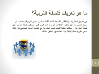 8
‫التربية؟‬ ‫فلسفة‬ ‫تعريف‬ ‫هو‬ ‫ما‬
‫هي‬‫تطبيق‬‫التربي‬ ‫ميدان‬ ‫في‬ ‫بالحياة‬ ‫المتصلة‬ ‫الفلسفية‬ ‫واألفكار‬ ‫النظريات‬‫في‬ ‫وتنظيمها‬ ‫ة‬
‫الت‬ ‫فلسفة‬ ‫وتنعكس‬ ‫فيها‬ ‫المرغوب‬ ‫التربوية‬ ‫األهداف‬ ‫تحقيق‬ ‫اجل‬ ‫من‬ ‫خاص‬ ‫منهج‬‫على‬ ‫ربية‬
‫لل‬ ‫العامة‬ ‫الفلسفة‬ ‫مع‬ ‫المدرسة‬ ‫فلسفة‬ ‫اتفقت‬ ‫وكلما‬ ‫ورسالتها‬ ‫المدرسة‬ ‫فلسفة‬‫ذلك‬ ‫كان‬ ‫مجتمع‬
‫اهدافه‬ ‫وتحقيق‬ ‫المجتمع‬ ‫بناء‬ ‫وتكامل‬ ‫وحدة‬ ‫غلى‬ ‫ادعى‬.
 