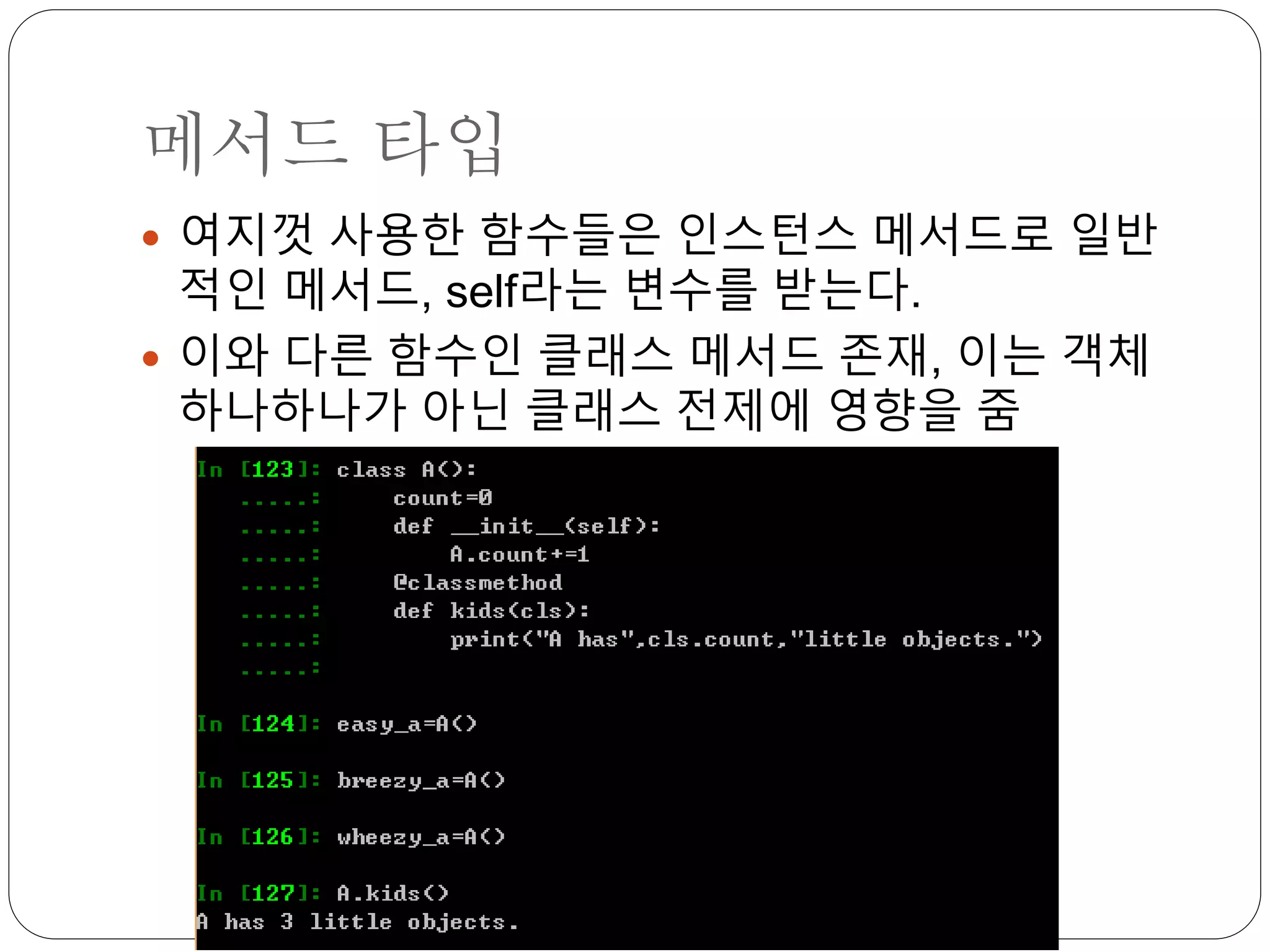 메서드 타입
 여지껏 사용한 함수들은 인스턴스 메서드로 일반
적인 메서드, self라는 변수를 받는다.
 이와 다른 함수인 클래스 메서드 존재, 이는 객체
하나하나가 아닌 클래스 전제에 영향을 줌
 
