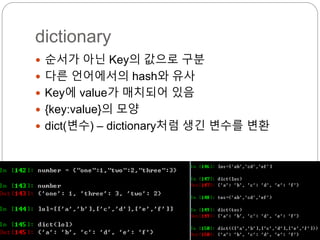 dictionary
 순서가 아닌 Key의 값으로 구분
 다른 언어에서의 hash와 유사
 Key에 value가 매치되어 있음
 {key:value}의 모양
 dict(변수) – dictionary처럼 생긴 변수를 변환
 