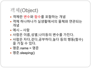 객체(Object)
 객체란 변수와 함수를 포함하는 개념
 객체 하나하나가 실생활에서의 물체와 연관되는
개념
 예시 – 사람
 사람은 이름,성별,나이등의 변수를 가진다.
 사람은 자다,걷다,공부하다,놀다 등의 행동(함수)
을 가질 수 있다.
 명준.name = 명준
 명준.sleeping()
 