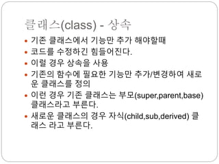 클래스(class) - 상속
 기존 클래스에서 기능만 추가 해야할때
 코드를 수정하긴 힘들어진다.
 이럴 경우 상속을 사용
 기존의 함수에 필요한 기능만 추가/변경하여 새로
운 클래스를 정의
 이런 경우 기존 클래스는 부모(super,parent,base)
클래스라고 부른다.
 새로운 클래스의 경우 자식(child,sub,derived) 클
래스 라고 부른다.
 