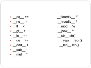  __eq__ == __floordiv__ //
 __ne__ != __truediv__ /
 __lt__ < __mod__ %
 __gt__ > __pow__ **
 __le__ <= __str__ str()
 __ge__ >= __repr__ repr()
 __add__ + __len__ len()
 __sub__ -
 __mul__ *
 