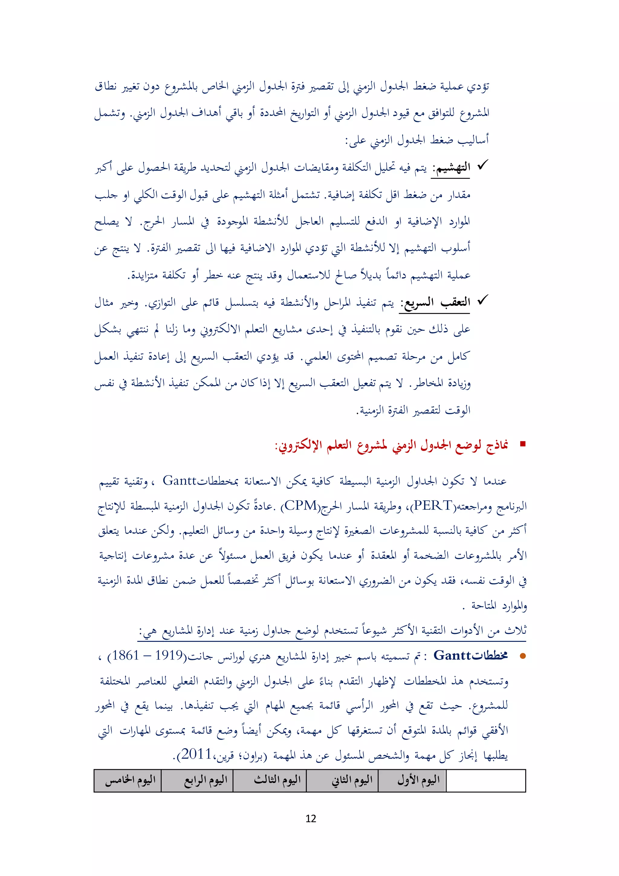 12
‫عمل‬ ‫تؤدي‬‫الممين‬ ‫اجلدول‬ ‫ضغط‬ ‫ية‬‫إ‬‫الممين‬ ‫اجلدول‬ ‫فرتة‬ ‫تقيري‬ ‫ىل‬‫دون‬ ‫باملشروع‬ ‫اخلاص‬‫تغيري‬‫نطاق‬
‫املشروع‬‫الممين‬ ‫اجلدول‬ ‫قيود‬ ‫مع‬ ‫افق‬‫و‬‫للت‬‫أ‬‫و‬‫احملددة‬ ‫يخ‬‫ر‬‫ا‬‫و‬‫الت‬‫أ‬‫الممين‬ ‫اجلدول‬ ‫أهداف‬ ‫باقي‬ ‫و‬.‫وتشمل‬
:‫على‬ ‫الممين‬ ‫اجلدول‬ ‫ضغط‬ ‫أساليب‬
‫التهشيم‬:‫على‬ ‫احليول‬ ‫يقة‬‫ر‬‫ط‬ ‫لتحديد‬ ‫الممين‬ ‫اجلدول‬ ‫ومقايضات‬ ‫التكلفة‬ ‫حتليل‬ ‫فيه‬ ‫يتم‬‫أ‬‫ك‬‫رب‬
‫تشتمل‬ .‫إضافية‬ ‫تكلفة‬ ‫اقل‬ ‫ضغط‬ ‫من‬ ‫مقدار‬‫أ‬‫ج‬ ‫او‬ ‫الكلي‬ ‫الوقت‬ ‫قبول‬ ‫على‬ ‫التهشيم‬ ‫مثلة‬‫لب‬
‫املوجودة‬ ‫لألنشطة‬ ‫العاجل‬ ‫للتسليم‬ ‫الدفع‬ ‫او‬ ‫اإلضافية‬ ‫ارد‬‫و‬‫امل‬‫امل‬ ‫يف‬‫س‬‫ال‬ .‫ج‬‫احلر‬ ‫ار‬‫ييلح‬
‫التهشيم‬ ‫أسلوب‬‫إ‬‫لأل‬ ‫ال‬‫االض‬ ‫ارد‬‫و‬‫امل‬ ‫تؤدي‬ ‫اليت‬ ‫نشطة‬‫ا‬.‫الفرتة‬ ‫تقيري‬ ‫اىل‬ ‫فيها‬ ‫فية‬‫ال‬‫عن‬ ‫ينتج‬
ً‫ا‬‫دائم‬ ‫التهشيم‬ ‫عملية‬ً‫ال‬‫بدي‬‫ص‬‫خطر‬ ‫عنه‬ ‫ينتج‬ ‫وقد‬ ‫لالستعمال‬ ‫احل‬‫أ‬‫مت‬ ‫تكلفة‬ ‫و‬.‫ايدة‬‫م‬
:‫يع‬‫ر‬‫الس‬ ‫التعقب‬‫على‬ ‫قائم‬ ‫بتسلسل‬ ‫فيه‬ ‫األنشطة‬‫و‬ ‫ادل‬‫ر‬‫امل‬ ‫تنفيذ‬ ‫يتم‬‫ال‬.‫امي‬‫و‬‫ت‬‫مثال‬ ‫وخري‬
‫يف‬ ‫بالتنفيذ‬ ‫نقو‬ ‫دني‬ ‫ذلك‬ ‫على‬‫إ‬‫وما‬ ‫االلكرتوين‬ ‫التعلم‬ ‫يع‬‫ر‬‫مشا‬ ‫ددى‬‫مل‬ ‫لنا‬‫م‬‫بشكل‬ ‫ننتهي‬
‫مردلة‬ ‫من‬ ‫كامل‬‫العلمي‬ ‫احملتوى‬ ‫تيميم‬‫يع‬‫ر‬‫الس‬ ‫التعقب‬ ‫يؤدي‬ ‫قد‬ .‫إ‬‫تنفي‬ ‫إعادة‬ ‫ىل‬‫العمل‬ ‫ذ‬
‫ال‬ .‫املخاطر‬ ‫يادة‬‫م‬‫و‬‫يع‬‫ر‬‫الس‬ ‫التعقب‬ ‫تفعيل‬ ‫يتم‬‫إ‬‫ال‬‫إ‬‫األن‬ ‫تنفيذ‬ ‫املمكن‬ ‫من‬ ‫كان‬‫ذا‬‫ش‬‫نفس‬ ‫يف‬ ‫طة‬
‫الممنية‬ ‫الفرتة‬ ‫لتقيري‬ ‫الوقت‬.
‫مناذج‬‫ل‬:‫اإللكرتوين‬ ‫التعلم‬ ‫ع‬‫ملشرو‬ ‫الزمين‬ ‫اجلدول‬ ‫وضع‬
‫عندما‬‫ال‬‫تكون‬‫اجلداول‬‫الممنية‬‫البسيطة‬‫كافية‬‫ميكن‬‫االستعانة‬‫مبخططات‬Gantt،‫وتقني‬‫ة‬‫تقييم‬
‫نامج‬‫رب‬‫ال‬‫اجعته‬‫ر‬‫وم‬PERT))،‫يقة‬‫ر‬‫وط‬‫املسار‬‫ج‬‫احلر‬(CPM).ً‫ة‬‫عاد‬‫تكون‬‫اجلداول‬‫الممنية‬‫املبسطة‬‫لإلنتاج‬
‫أكثر‬‫من‬‫كافية‬‫بالنسبة‬‫للمشروعات‬‫اليغرية‬‫إلنتاج‬‫وسيلة‬‫اددة‬‫و‬‫من‬‫وسائل‬‫التعلي‬.‫م‬‫ولكن‬‫عندما‬‫يتعلق‬
‫األمر‬‫باملشروعات‬‫الضخمة‬‫أو‬‫املعقدة‬‫أو‬‫عندما‬‫يكون‬‫يق‬‫ر‬‫ف‬‫العمل‬ً‫ال‬‫مسئو‬‫عن‬‫عدة‬‫مشروعات‬‫إنتاجية‬
‫يف‬‫الوقت‬،‫نفسه‬‫فقد‬‫يكون‬‫من‬‫الضروري‬‫االستعانة‬‫بوسائل‬‫أكثر‬ً‫ا‬‫ختيي‬‫للعمل‬‫ضمن‬‫املدة‬ ‫نطاق‬‫الممنية‬
‫ارد‬‫و‬‫امل‬‫و‬‫املتادة‬.
‫ثالث‬‫من‬‫ات‬‫و‬‫األد‬‫التقن‬‫ية‬‫األكثر‬ً‫ا‬‫شيوع‬‫تستخد‬‫ممنية‬ ‫جداول‬ ‫لوضع‬‫عند‬‫ة‬‫ر‬‫إدا‬‫يع‬‫ر‬‫املشا‬:‫هي‬
‫خمططات‬Gantt:‫مت‬‫تسميته‬‫باسم‬‫خبري‬‫ة‬‫ر‬‫إدا‬‫يع‬‫ر‬‫املشا‬‫هنري‬‫انس‬‫ر‬‫لو‬‫جانت‬(1861 – 1919)،
‫وتستخد‬‫هذ‬‫املخططات‬‫إلظهار‬‫التقد‬ً‫بناء‬‫على‬‫اجلدول‬‫الممين‬‫التقد‬‫و‬‫الفعلي‬‫للعناصر‬‫املختلفة‬
‫ل‬.‫لمشروع‬‫ديث‬‫تقع‬‫يف‬‫احملور‬‫أسي‬‫ر‬‫ال‬‫قائمة‬‫جبميع‬‫املها‬‫اليت‬‫جيب‬‫تنفيذها‬.‫بينما‬‫يقع‬‫يف‬‫احملور‬
‫األفقي‬‫ائم‬‫و‬‫ق‬‫باملدة‬‫املتوقع‬‫أن‬‫قها‬‫ر‬‫تستغ‬‫كل‬،‫مهمة‬‫و‬‫مي‬‫كن‬ً‫ا‬‫أيض‬‫وضع‬‫قائمة‬‫مبستوى‬‫ات‬‫ر‬‫املها‬‫اليت‬
‫يطلبها‬‫إجنام‬‫كل‬‫مهمة‬‫الشخص‬‫و‬‫املسئول‬‫عن‬‫هذ‬‫املهمة‬،‫ين‬‫ر‬‫ق‬ ‫اون؛‬‫ر‬‫(ب‬4544.)
‫األول‬ ‫اليوم‬‫الثاين‬ ‫اليوم‬‫الثالث‬ ‫اليوم‬‫الرابع‬ ‫اليوم‬‫اخلامس‬ ‫اليوم‬
 