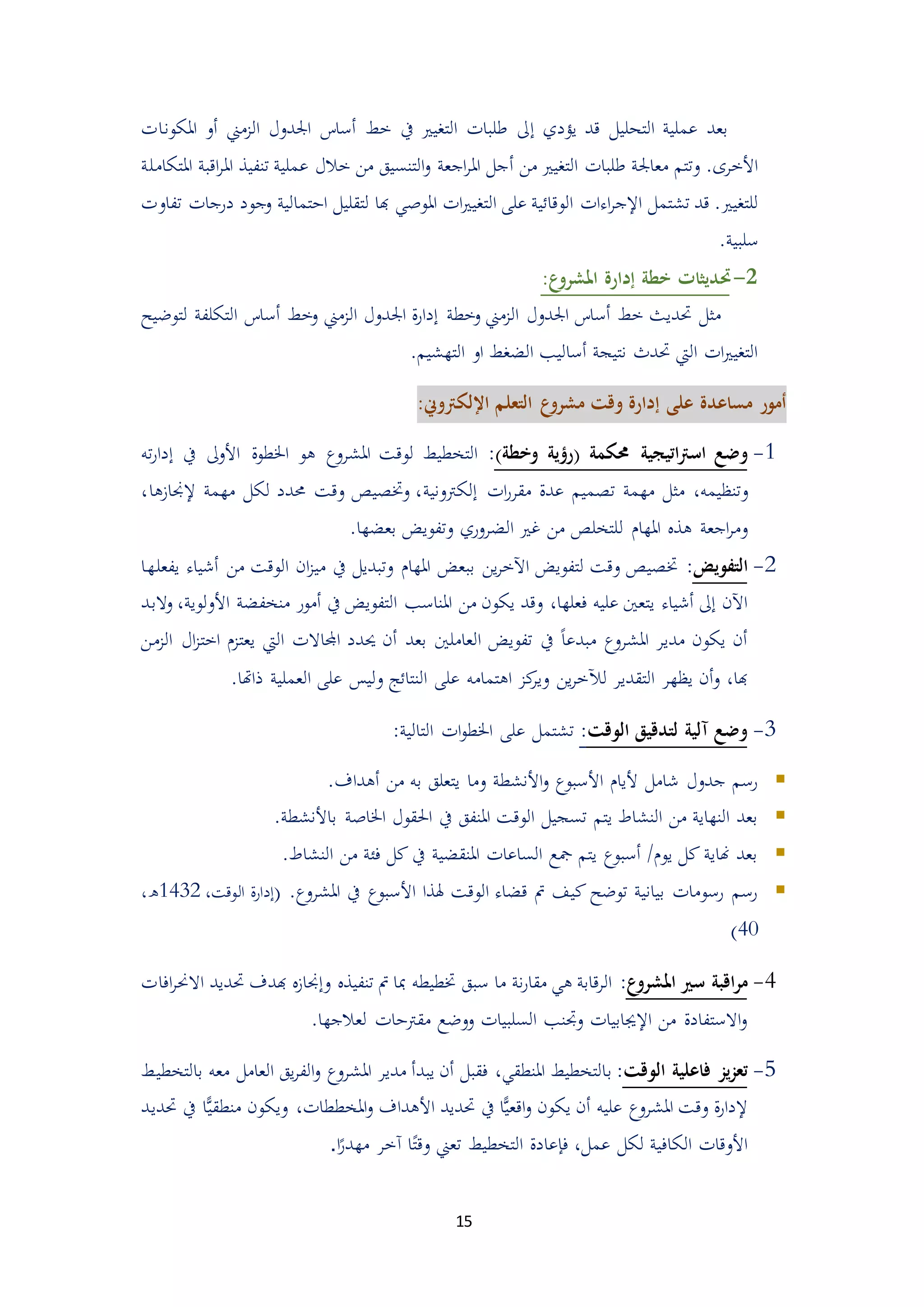 15
‫يؤدي‬ ‫قد‬ ‫التحليل‬ ‫عملية‬ ‫بعد‬‫إ‬‫الممين‬ ‫اجلدول‬ ‫أساس‬ ‫خط‬ ‫يف‬ ‫التغيري‬ ‫طلبات‬ ‫ىل‬‫أ‬‫املكونات‬ ‫و‬
‫من‬ ‫التغيري‬ ‫طلبات‬ ‫معاجلة‬ ‫وتتم‬ .‫األخرى‬‫أ‬‫ا‬ ‫اقبة‬‫ر‬‫امل‬ ‫تنفيذ‬ ‫عملية‬ ‫خالل‬ ‫من‬ ‫التنسيق‬‫و‬ ‫اجعة‬‫ر‬‫امل‬ ‫جل‬‫ملتكاملة‬
‫تشتمل‬ ‫قد‬ .‫للتغيري‬‫اءات‬‫ر‬‫اإلج‬‫ا‬ ‫على‬ ‫الوقائية‬‫ل‬‫ات‬‫ري‬‫تغي‬‫املوصي‬‫ادتمالية‬ ‫لتقليل‬ ‫هبا‬‫تفاوت‬ ‫درجات‬ ‫وجود‬
.‫سلبية‬
5-‫حت‬‫ع‬‫املشرو‬ ‫إدارة‬ ‫خطة‬ ‫ديثات‬:
‫لتوضيح‬ ‫التكلفة‬ ‫أساس‬ ‫وخط‬ ‫الممين‬ ‫اجلدول‬ ‫ة‬‫ر‬‫إدا‬ ‫وخطة‬ ‫الممين‬ ‫اجلدول‬ ‫أساس‬ ‫خط‬ ‫حتديث‬ ‫مثل‬
.‫التهشيم‬ ‫او‬ ‫الضغط‬ ‫أساليب‬ ‫نتيجة‬ ‫حتدث‬ ‫اليت‬ ‫ات‬‫ري‬‫التغي‬
‫إ‬ ‫على‬ ‫مساعدة‬ ‫أمور‬:‫اإللكرتوين‬ ‫التعلم‬ ‫ع‬‫مشرو‬ ‫وقت‬ ‫دارة‬
4-‫وضع‬‫اتيجية‬‫رت‬‫اس‬‫حمكمة‬‫(رؤية‬‫وخطة‬):‫التخطيط‬‫ل‬‫وقت‬‫املشروع‬‫يف‬ ‫األوىل‬ ‫اخلطوة‬ ‫هو‬‫إ‬‫ته‬‫ر‬‫دا‬
‫و‬،‫تنظيمه‬‫ات‬‫ر‬‫مقر‬ ‫عدة‬ ‫تيميم‬ ‫مهمة‬ ‫مثل‬‫إلكرتونية‬،‫إلجنامها‬ ‫مهمة‬ ‫لكل‬ ‫حمدد‬ ‫وقت‬ ‫وختييص‬ ،
‫املها‬ ‫هذ‬ ‫اجعة‬‫ر‬‫وم‬‫ل‬‫بعضها‬ ‫وتفويض‬ ‫الضروري‬ ‫غري‬ ‫من‬ ‫لتخلص‬.
4-‫التفويض‬:‫يفعلها‬ ‫أشياء‬ ‫من‬ ‫الوقت‬ ‫ان‬‫م‬‫مي‬ ‫يف‬ ‫وتبديل‬ ‫املها‬ ‫ببعض‬ ‫ين‬‫ر‬‫اآلخ‬ ‫لتفويض‬ ‫وقت‬ ‫ختييص‬
،‫فعلها‬ ‫عليه‬ ‫يتعني‬ ‫أشياء‬ ‫إىل‬ ‫اآلن‬‫املناسب‬ ‫من‬ ‫يكون‬ ‫وقد‬‫األ‬ ‫منخفضة‬ ‫أمور‬ ‫يف‬ ‫التفويض‬،‫ولوية‬‫والبد‬
‫اجملاال‬ ‫حيدد‬ ‫أن‬ ‫بعد‬ ‫العاملني‬ ‫تفويض‬ ‫يف‬ ً‫ا‬‫مبدع‬ ‫املشروع‬ ‫مدير‬ ‫يكون‬ ‫أن‬‫يعتم‬ ‫اليت‬ ‫ت‬‫الم‬ ‫ال‬‫م‬‫اخت‬‫من‬
‫ين‬‫ر‬‫لآلخ‬ ‫التقدير‬ ‫يظهر‬ ‫أن‬‫و‬ ،‫هبا‬‫ذاهتا‬ ‫العملية‬ ‫على‬ ‫وليس‬ ‫النتائج‬ ‫على‬ ‫اهتمامه‬ ‫كم‬‫وير‬.
3-‫الوقت‬ ‫لتدقيق‬ ‫آلية‬ ‫وضع‬::‫التالية‬ ‫ات‬‫و‬‫اخلط‬ ‫على‬ ‫تشتمل‬
‫وما‬ ‫األنشطة‬‫و‬ ‫األسبوع‬ ‫أليا‬ ‫شامل‬ ‫جدول‬ ‫رسم‬.‫أهداف‬ ‫من‬ ‫به‬ ‫يتعلق‬
‫اخلاصة‬ ‫احلقول‬ ‫يف‬ ‫املنفق‬ ‫الوقت‬ ‫تسجيل‬ ‫يتم‬ ‫النشاط‬ ‫من‬ ‫النهاية‬ ‫بعد‬.‫باألنشطة‬
.‫النشاط‬ ‫من‬ ‫فئة‬ ‫كل‬ ‫يف‬ ‫املنقضية‬ ‫الساعات‬ ‫مجع‬ ‫يتم‬ ‫أسبوع‬ / ‫يو‬ ‫كل‬ ‫هناية‬ ‫بعد‬
.‫املشروع‬ ‫يف‬ ‫األسبوع‬ ‫هلذا‬ ‫الوقت‬ ‫قضاء‬ ‫مت‬ ‫كيف‬ ‫توضح‬ ‫بيانية‬ ‫رسومات‬ ‫رسم‬(‫الوقت‬ ‫إدارة‬،4234،‫ه‬
25)
2-‫ع‬‫املشرو‬ ‫سري‬ ‫اقبة‬‫ر‬‫م‬:‫االحن‬ ‫حتديد‬ ‫هبدف‬ ‫وإجنام‬ ‫تنفيذ‬ ‫مت‬ ‫مبا‬ ‫ختطيطه‬ ‫سبق‬ ‫ما‬ ‫نة‬‫ر‬‫مقا‬ ‫هي‬ ‫قابة‬‫ر‬‫ال‬‫افات‬‫ر‬
.‫لعالجها‬ ‫مقرتدات‬ ‫ووضع‬ ‫السلبيات‬ ‫وجتنب‬ ‫اإلجيابيات‬ ‫من‬ ‫االستفادة‬‫و‬
0-‫الوقت‬ ‫فاعلية‬ ‫يز‬‫ز‬‫تع‬:‫ب‬‫يبدأ‬ ‫أن‬ ‫فقبل‬ ،‫املنطقي‬ ‫التخطيط‬‫العا‬ ‫يق‬‫ر‬‫الف‬‫و‬ ‫املشروع‬ ‫مدير‬‫معه‬ ‫مل‬‫بالتخطيط‬
‫عليه‬ ‫املشروع‬ ‫وقت‬ ‫ة‬‫ر‬‫إلدا‬‫أن‬‫حتديد‬ ‫يف‬ ‫ا‬ًّ‫ي‬‫اقع‬‫و‬ ‫يكون‬‫األ‬‫و‬ ‫هداف‬‫امل‬ًّ‫ي‬‫منطق‬ ‫ويكون‬ ،‫خططات‬‫حتديد‬ ‫يف‬ ‫ا‬
‫ا‬ً‫مهدر‬ ‫آخر‬ ‫ا‬ً‫وقت‬ ‫تعين‬ ‫التخطيط‬ ‫فإعادة‬ ،‫عمل‬ ‫لكل‬ ‫الكافية‬ ‫األوقات‬.
 